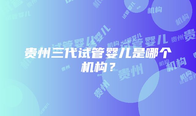 贵州三代试管婴儿是哪个机构？