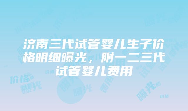 济南三代试管婴儿生子价格明细曝光，附一二三代试管婴儿费用