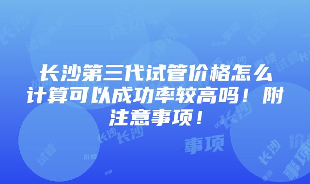 长沙第三代试管价格怎么计算可以成功率较高吗！附注意事项！