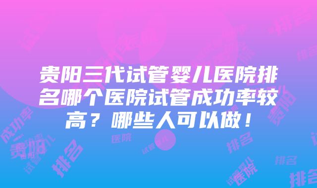 贵阳三代试管婴儿医院排名哪个医院试管成功率较高？哪些人可以做！