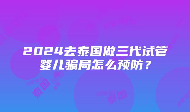 2024去泰国做三代试管婴儿骗局怎么预防？