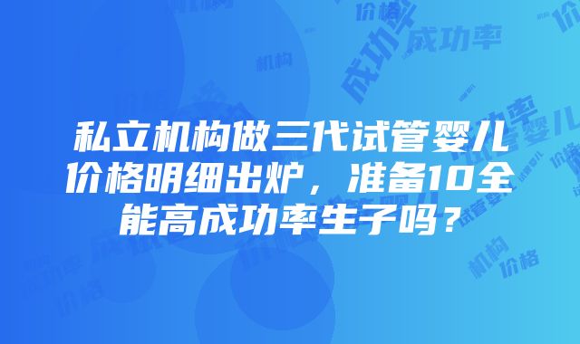 私立机构做三代试管婴儿价格明细出炉，准备10全能高成功率生子吗？