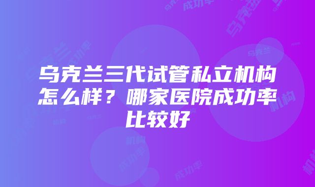 乌克兰三代试管私立机构怎么样？哪家医院成功率比较好