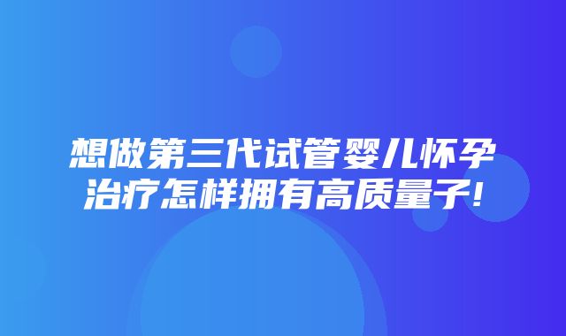 想做第三代试管婴儿怀孕治疗怎样拥有高质量子!