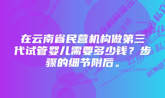 在云南省民营机构做第三代试管婴儿需要多少钱？步骤的细节附后。