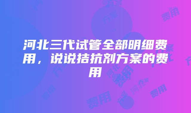 河北三代试管全部明细费用，说说拮抗剂方案的费用