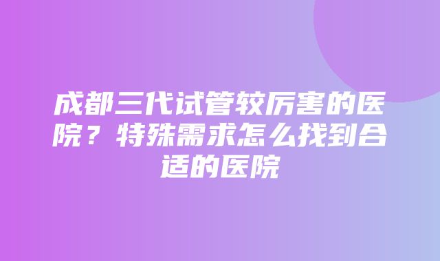 成都三代试管较厉害的医院？特殊需求怎么找到合适的医院