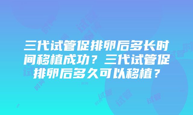 三代试管促排卵后多长时间移植成功？三代试管促排卵后多久可以移植？