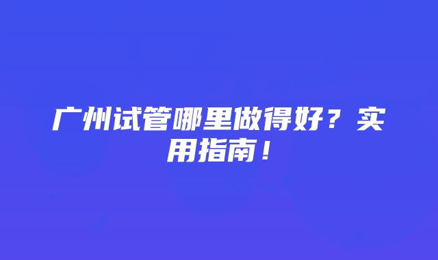 广州试管哪里做得好？实用指南！