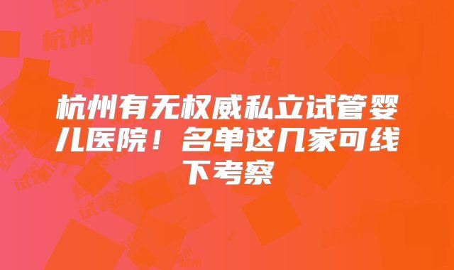 杭州有无权威私立试管婴儿医院！名单这几家可线下考察