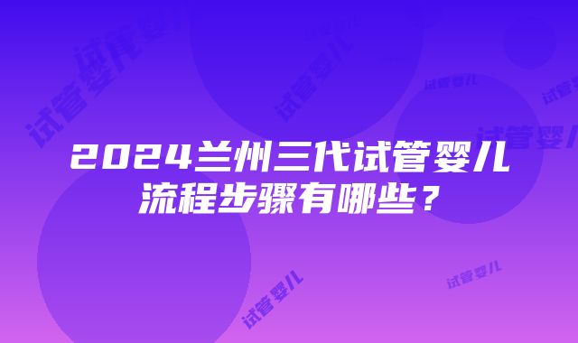 2024兰州三代试管婴儿流程步骤有哪些？