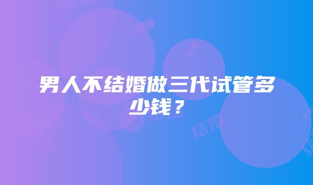 男人不结婚做三代试管多少钱？