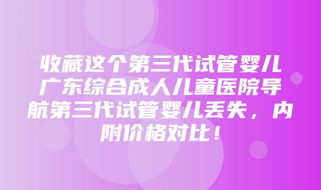 收藏这个第三代试管婴儿广东综合成人儿童医院导航第三代试管婴儿丢失，内附价格对比！