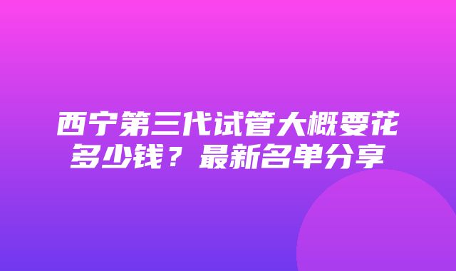 西宁第三代试管大概要花多少钱？最新名单分享