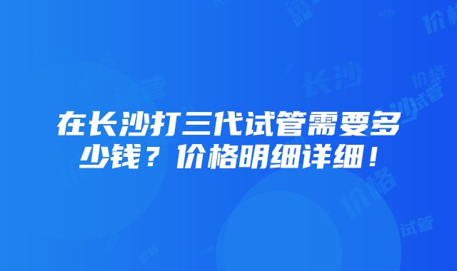 在长沙打三代试管需要多少钱？价格明细详细！