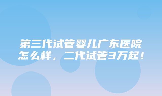 第三代试管婴儿广东医院怎么样，二代试管3万起！