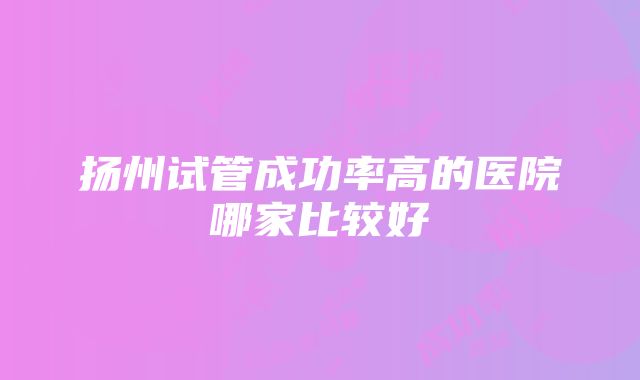 扬州试管成功率高的医院哪家比较好