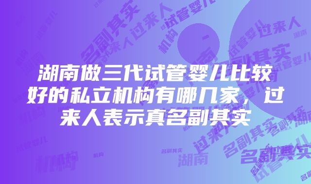 湖南做三代试管婴儿比较好的私立机构有哪几家，过来人表示真名副其实