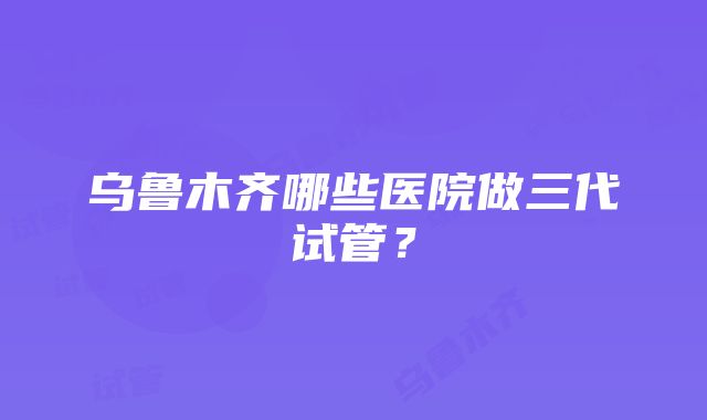 乌鲁木齐哪些医院做三代试管？