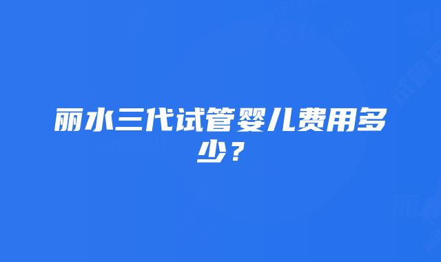 丽水三代试管婴儿费用多少？