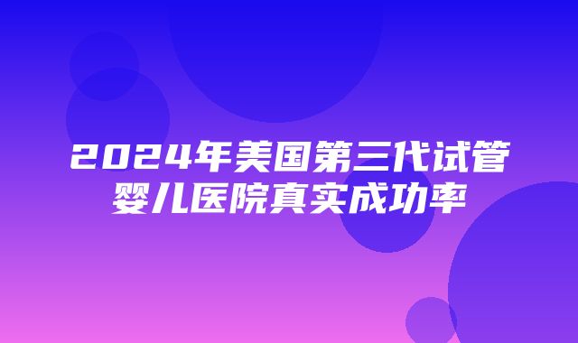 2024年美国第三代试管婴儿医院真实成功率