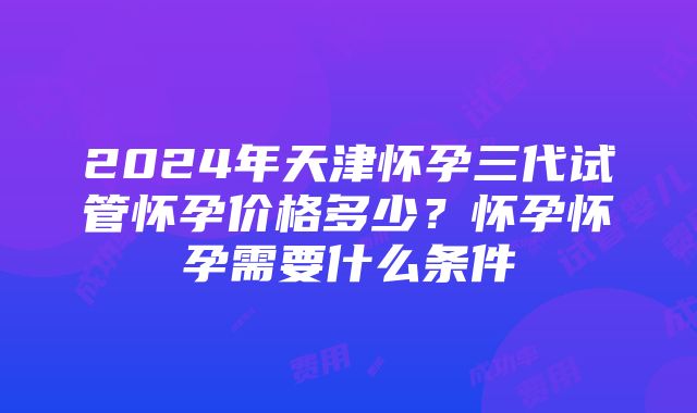 2024年天津怀孕三代试管怀孕价格多少？怀孕怀孕需要什么条件