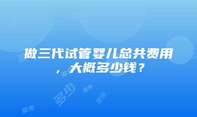 做三代试管婴儿总共费用，大概多少钱？