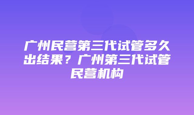 广州民营第三代试管多久出结果？广州第三代试管民营机构