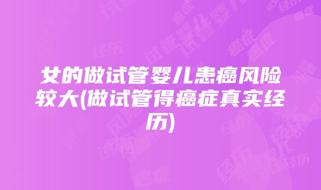 女的做试管婴儿患癌风险较大(做试管得癌症真实经历)