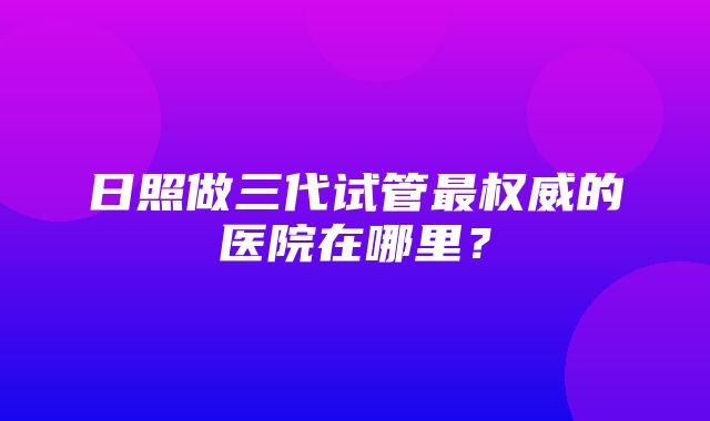 日照做三代试管最权威的医院在哪里？