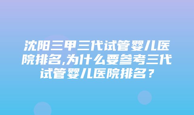 沈阳三甲三代试管婴儿医院排名,为什么要参考三代试管婴儿医院排名？