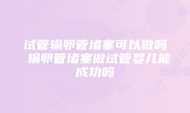 试管输卵管堵塞可以做吗 输卵管堵塞做试管婴儿能成功吗