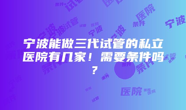 宁波能做三代试管的私立医院有几家！需要条件吗？