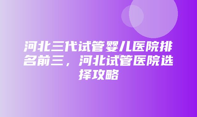 河北三代试管婴儿医院排名前三，河北试管医院选择攻略