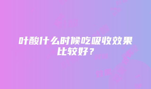 叶酸什么时候吃吸收效果比较好？