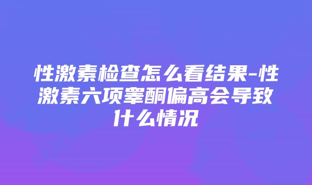 性激素检查怎么看结果-性激素六项睾酮偏高会导致什么情况