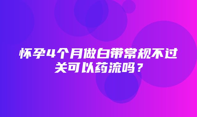 怀孕4个月做白带常规不过关可以药流吗？