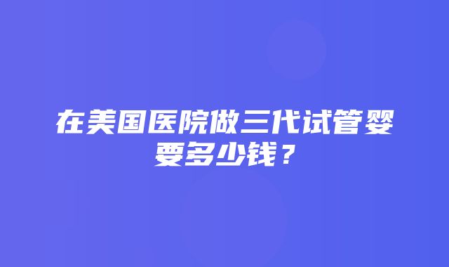 在美国医院做三代试管婴要多少钱？