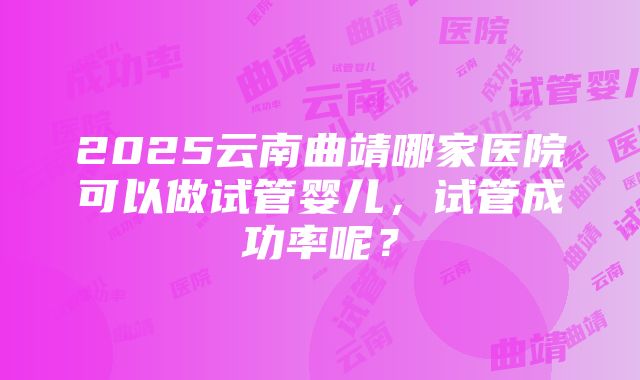 2025云南曲靖哪家医院可以做试管婴儿，试管成功率呢？