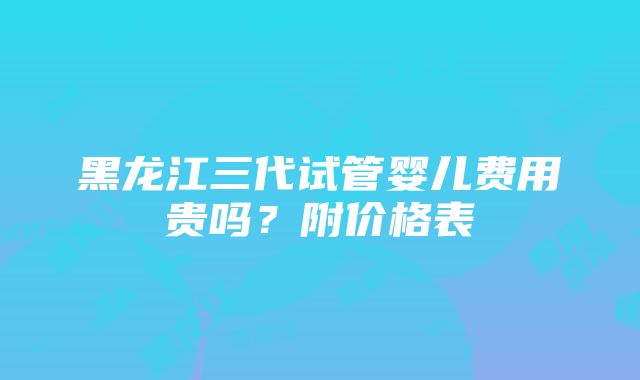 黑龙江三代试管婴儿费用贵吗？附价格表