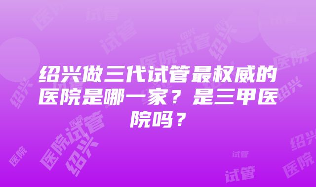 绍兴做三代试管最权威的医院是哪一家？是三甲医院吗？