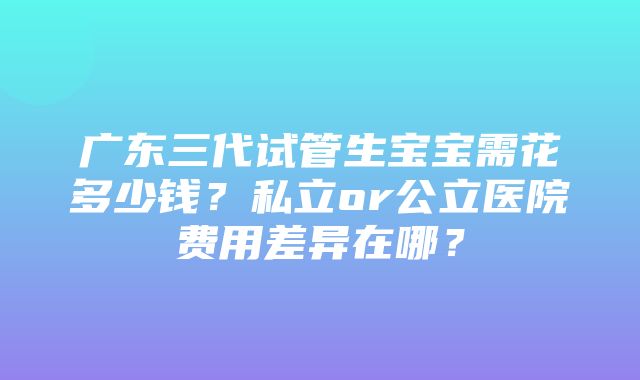 广东三代试管生宝宝需花多少钱？私立or公立医院费用差异在哪？