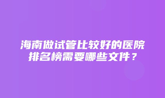 海南做试管比较好的医院排名榜需要哪些文件？