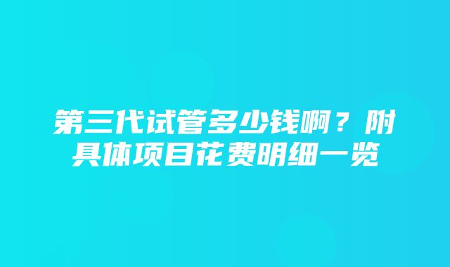 第三代试管多少钱啊？附具体项目花费明细一览