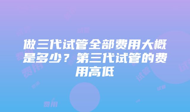 做三代试管全部费用大概是多少？第三代试管的费用高低