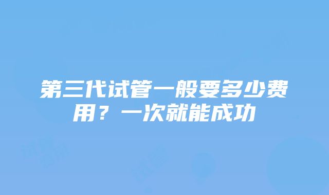 第三代试管一般要多少费用？一次就能成功