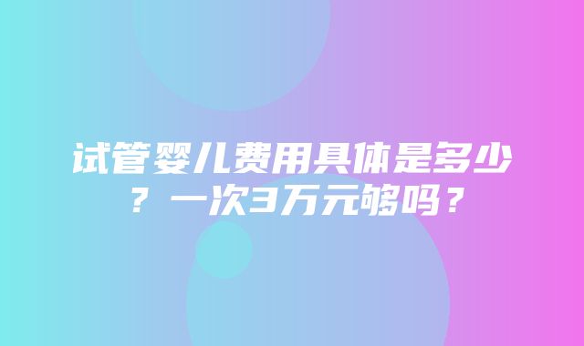 试管婴儿费用具体是多少？一次3万元够吗？