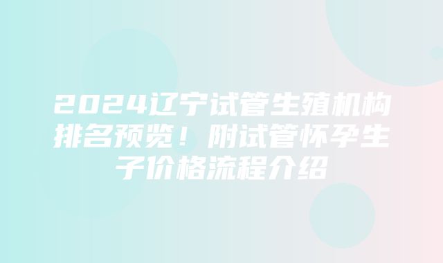 2024辽宁试管生殖机构排名预览！附试管怀孕生子价格流程介绍