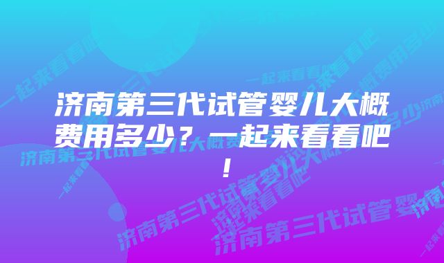 济南第三代试管婴儿大概费用多少？一起来看看吧！