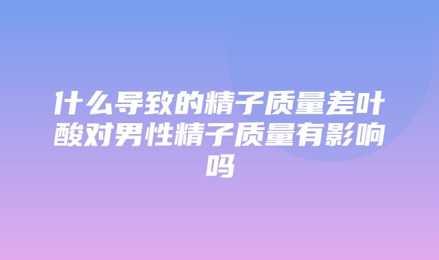 什么导致的精子质量差叶酸对男性精子质量有影响吗